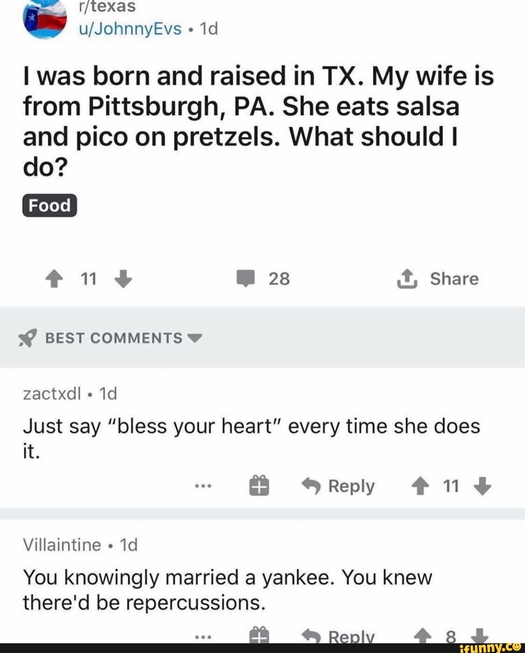 I was born and raised in TX. My wife is
from Pittsburgh, PA. She eats salsa
and pico on pretzels. What should I
Just say "bless your heart" every time she does
You knowingly married a yankee. You knew
there'd be repercussions.