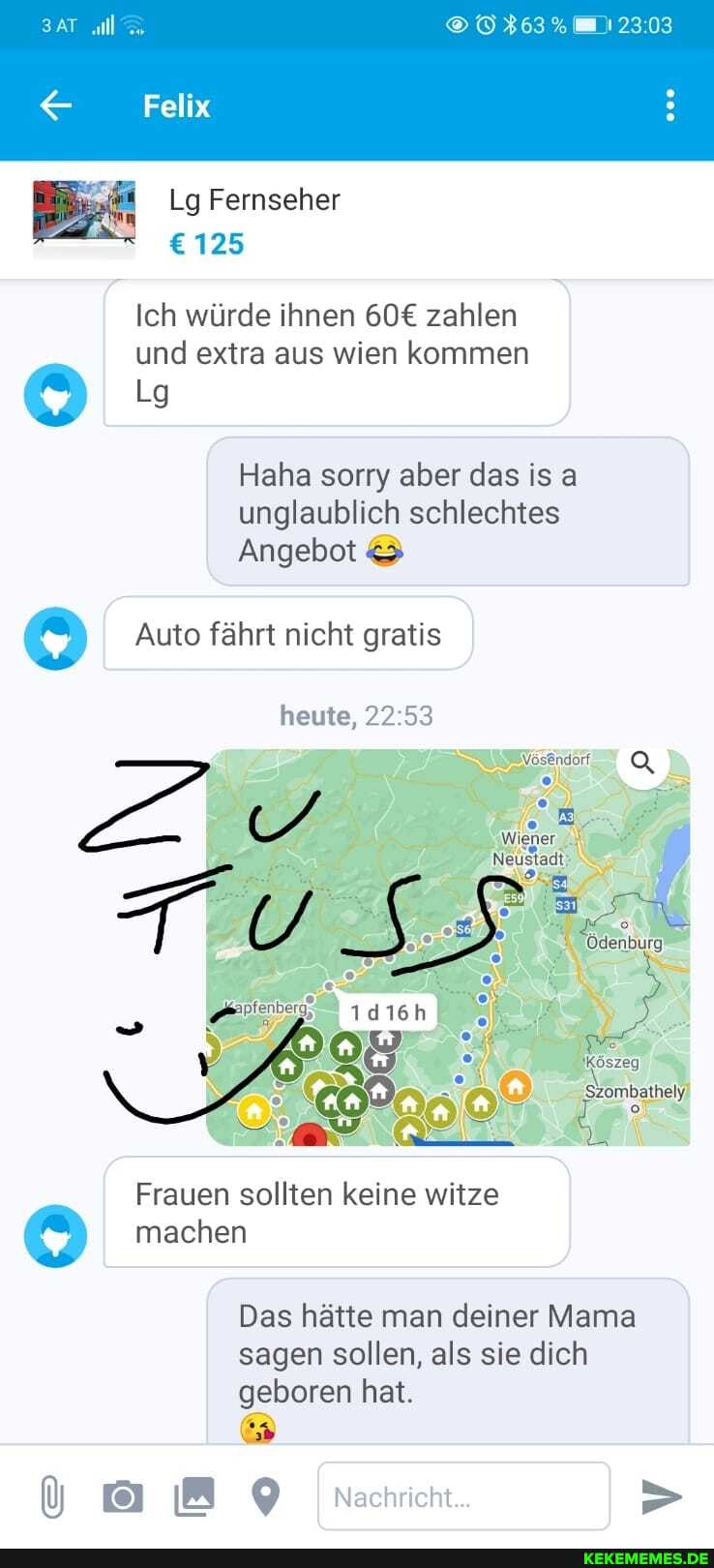 ll IE 17303
Felix
Lg Fernseher
125
Ich würde ihnen zahlen und extra aus wien kommen
Haha sorry aber das is a unglaublich schlechtes
Angebot &
Auto fährt nicht gratis
heute,
Wiener
Frauen sollten keine witze machen
'Szombathely)
Das hätte man deiner Mama sagen sollen, als sie dich geboren hat.
Nachricht...