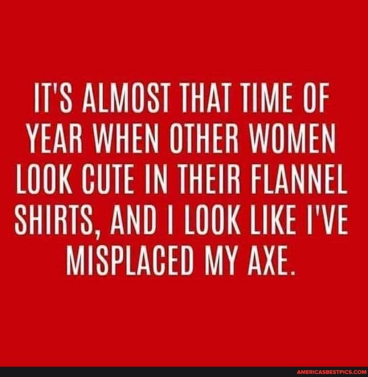 T'S ALMOST THAT TIME OF YEAR WHEN OTHER WOMEN LOOK CUTE IN THEIR FLANNEL SHIRTS, AND LOOK LIKE I'VE MISPLACED MY AXE.