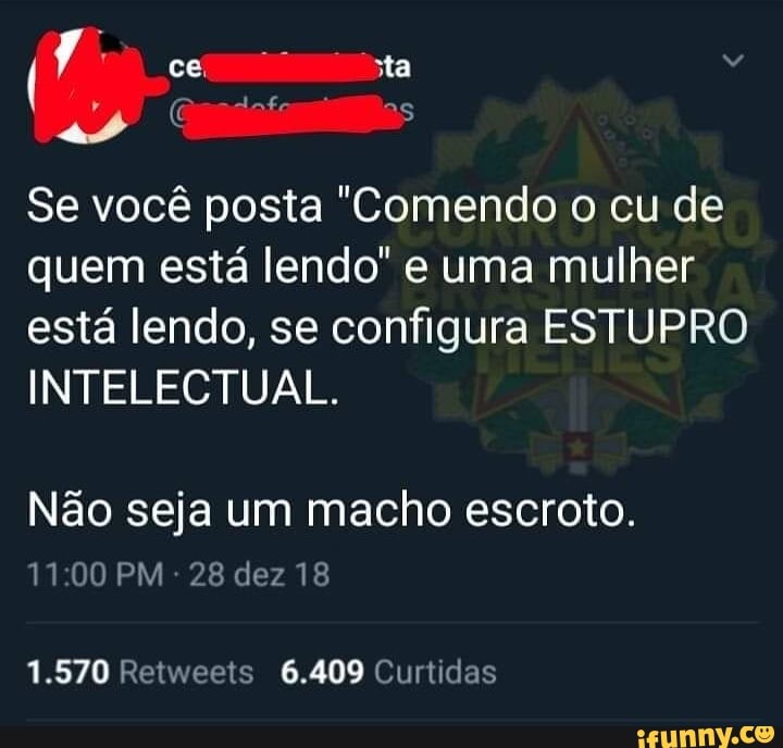 I
ce sta
E cosa"
Se você posta "Comendo o cu de
quem está lendo" e uma mulher
está lendo, se configura ESTUPRO
INTELECTUAL.
Não seja um macho escroto.
11:00 PM
28 dez 18
1.570 Retweets 6.409 Curtidas