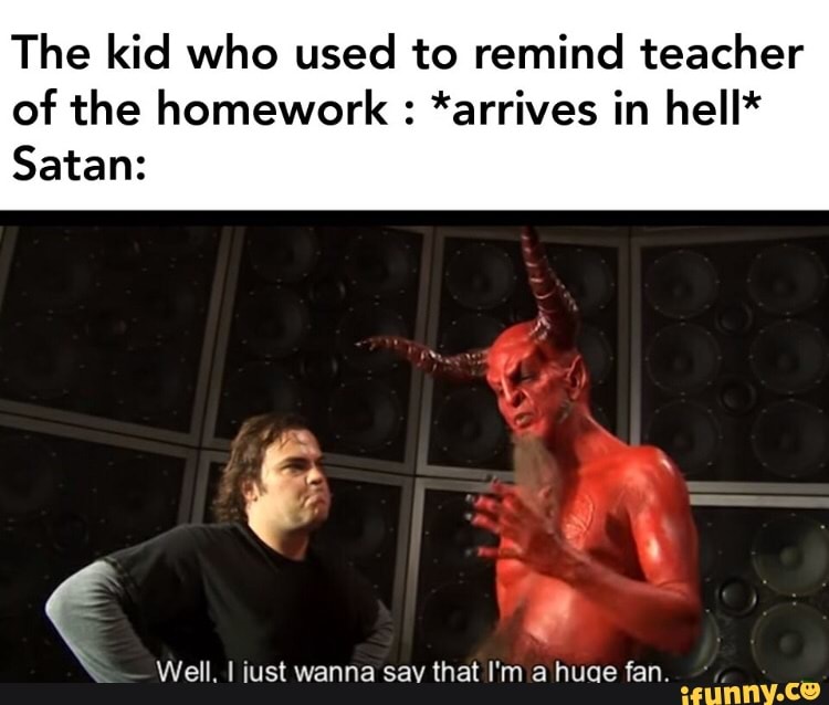 The kid who used to remind teacher
of the homework *arrives in hell*
Satan:
é
Well. I iust wanna say that I'm a huae fan.