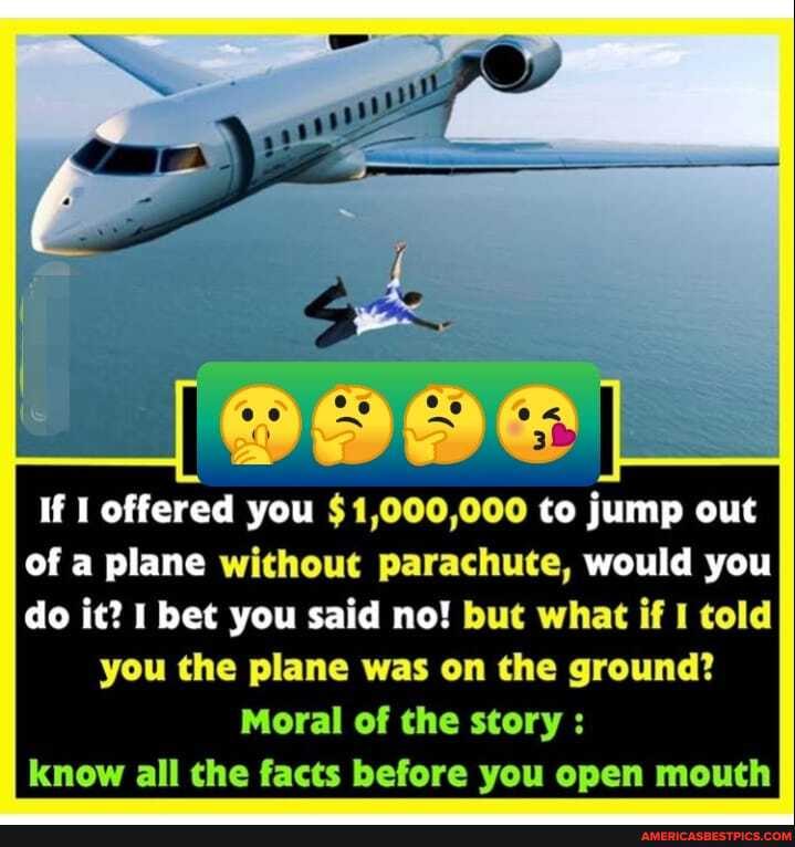 If I offered you $1,000,000 to jump out of a plane without parachute, would you do it? bet you said no! but what if I told
you the plane was on the ground?
Moral of the story : know all the facts before you open mouth