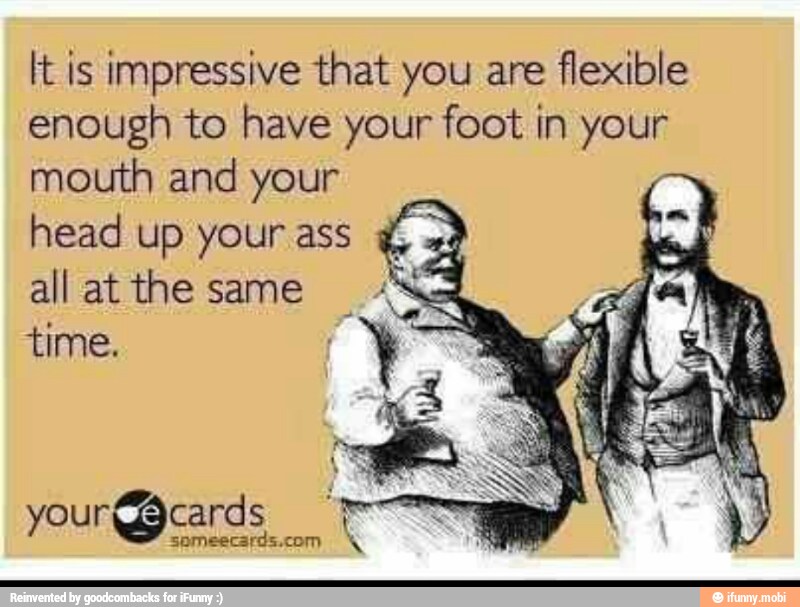 It is impressive that you are
flexible
enough to have your foot in your
mouth and your
head up your ass E
all atthe same
time.
I