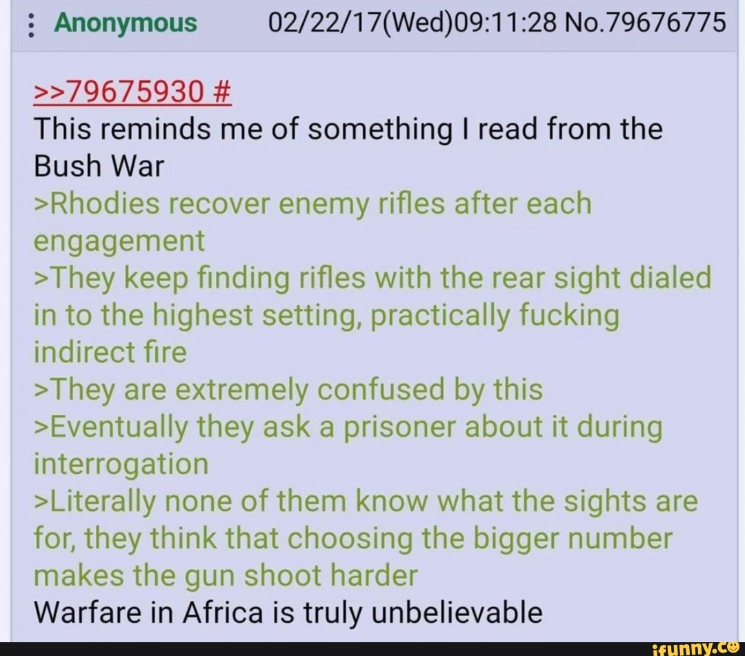 : Anonymous No.79676775
>>79675930 #
This reminds me of something I read from the
Bush War
>Rhodies recover enemy rifles after each engagement
>They keep finding rifles with the rear sight dialed in to the highest setting, practically fucking indirect fire
>They are extremely confused by this
>Eventually they ask a prisoner about it during interrogation
>Literally none of them know what the sights are for, they think that choosing the bigger number makes the gun shoot harder
Warfare in Africa is truly unbelievable