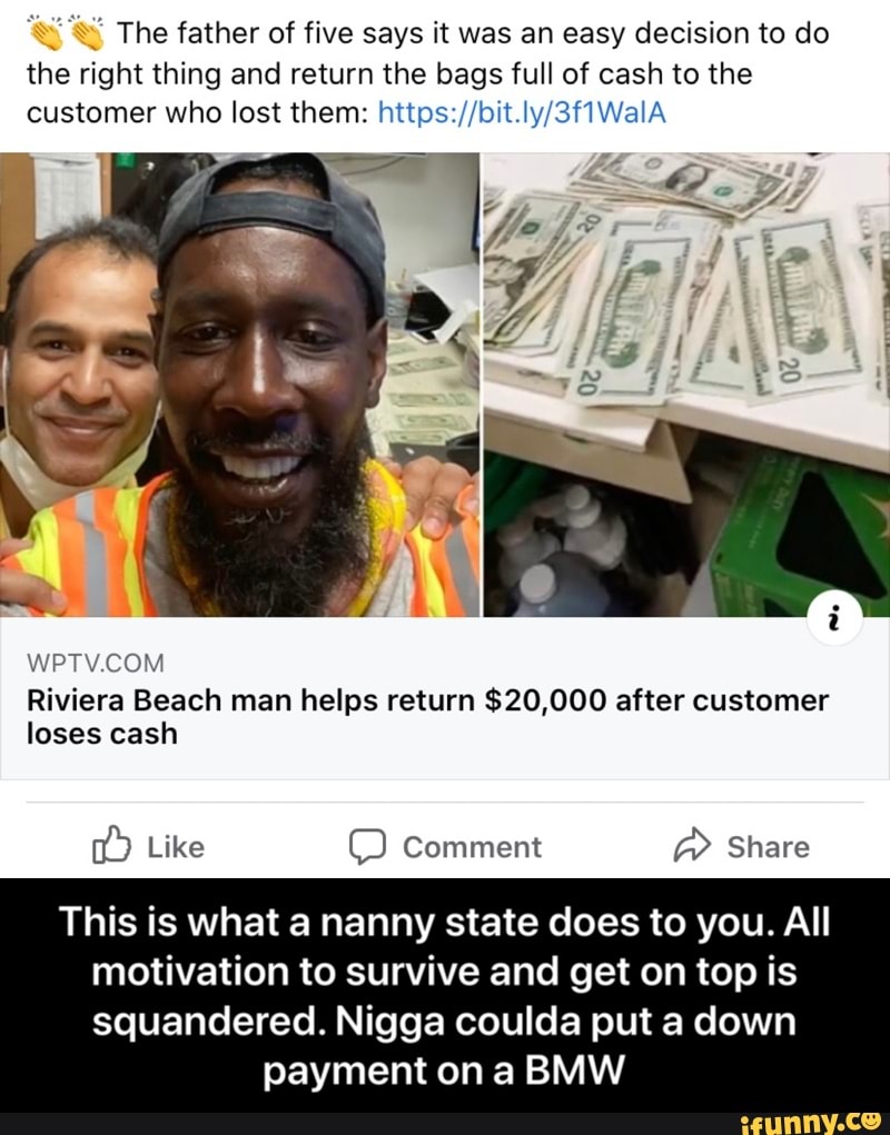 The father of five says it was an easy decision to do
the right thing and return the bags full of cash to the
customer who lost them: https://bit.ly/3f1WalA
WPTV.COM
Riviera Beach man helps return $20,000 after customer
loses cash
This is what a nanny state does to you. All
motivation to survive and get on top is
squandered. Nigga coulda put a down
payment on a BMW - This is what a nanny state does to you. All motivation to survive and get on top is squandered. Nigga coulda put a down payment on a BMW