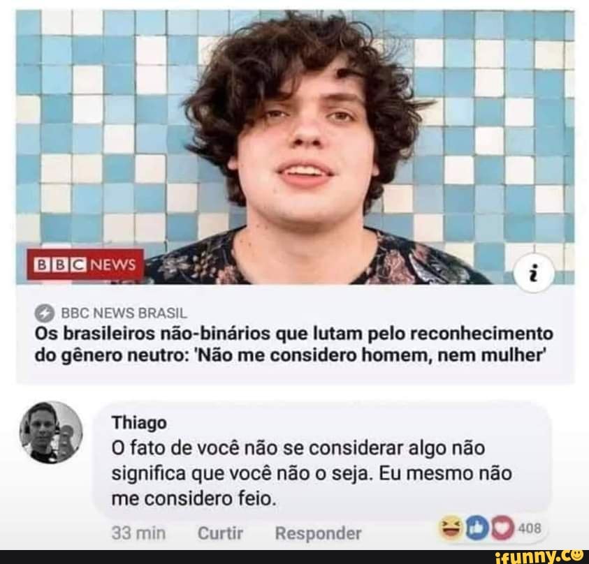 BBR news
tê
BBC NEWS BRASIL Os brasileiros não-binários que lutam pelo reconhecimento do gênero neutro: 'Não me considero homem, nem mulher'
) Thiago
O fato de você não se considerar algo não significa que você não o seja. Eu mesmo não me considero feio.
min Curtir Responder