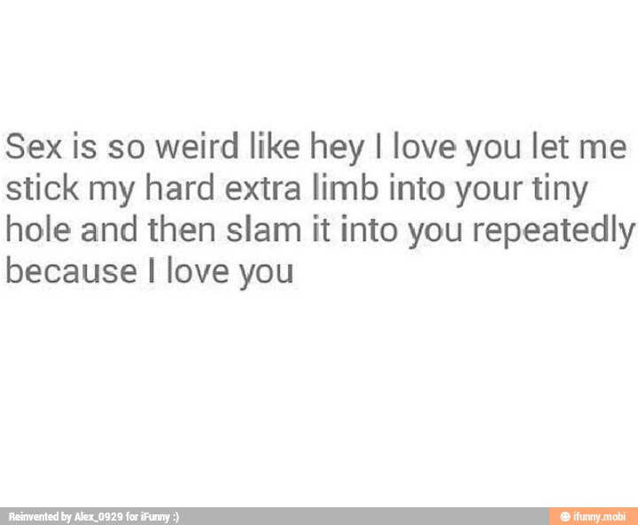 Sex is so weird like hey I love you let me
stick my hard extra limb into your tiny
hole and then slam it into you repeatedly
because I love you