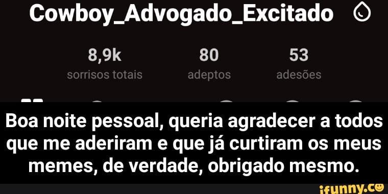 Cowboy. Advogado. Excitado O
Boa noite pessoal, queria agradecer a todos
que me aderiram e que já curtiram os meus
memes, de verdade, obrigado mesmo. - Boa noite pessoal, queria agradecer a todos que me aderiram e que já curtiram os meus memes, de verdade, obrigado mesmo.