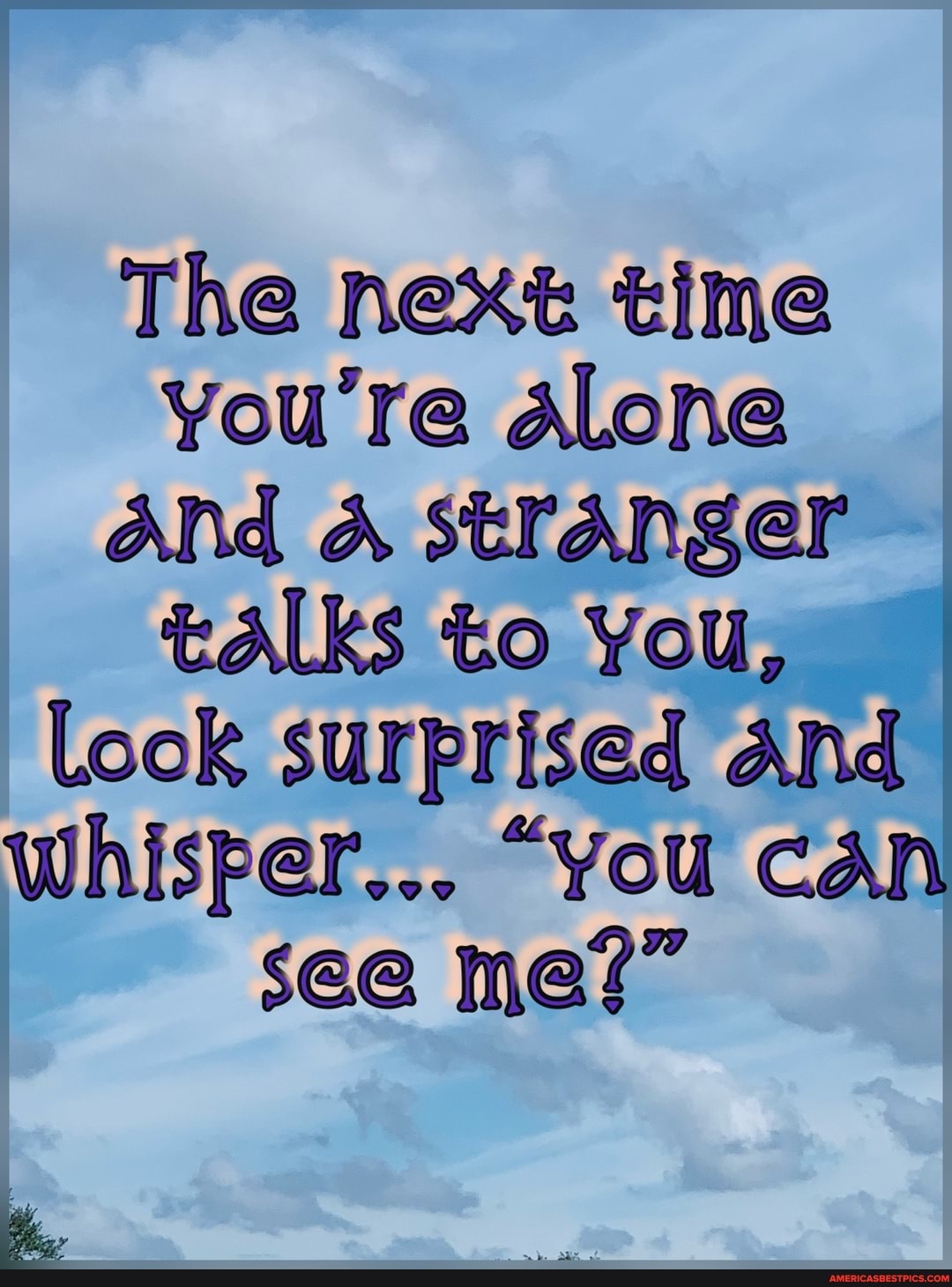 The next time you're ALone and A stranger talks to You,
Look surprised And whisper... "you Can see me?"