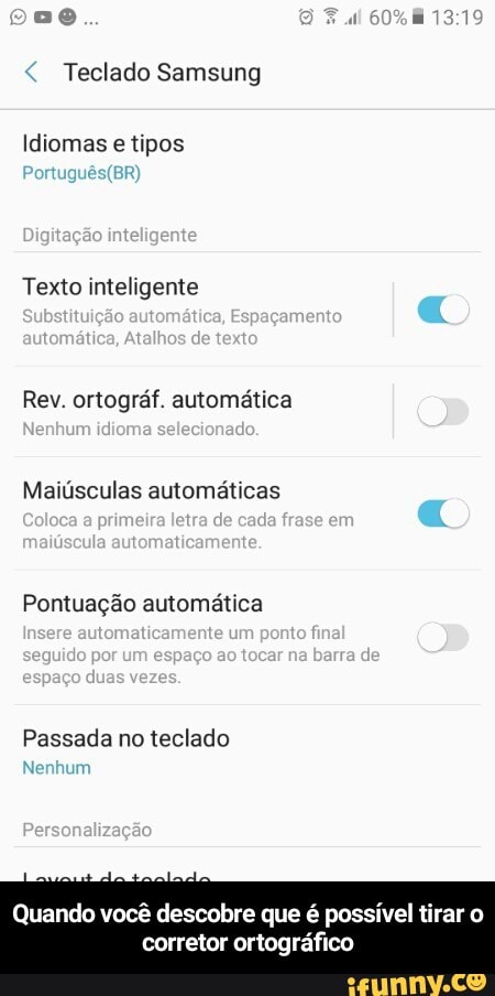 Teclado Samsung
Idiomas e tipos
Texto inteligente
Rev. ortográf. automática
Maiúsculas automáticas
Pontuação automática
Passada no teclado
Quando você descobre que é possível tirar o
corretor ortográfico - Quando você descobre que é possível tirar o corretor ortográfico