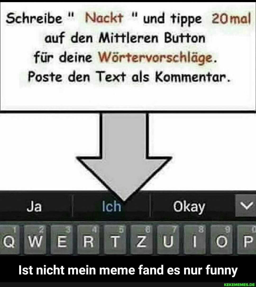 Schreibe " Nackt " und tippe 20mal auf den Mittleren Button für deine Wörtervorschläge.
Poste den Text als Kommentar.
Okay
QWER TZ UN
Ist nicht mein meme fand es nur funny - Ist nicht mein meme fand es nur funny
