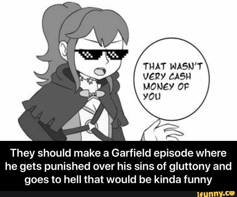 THAT WASN'T
VERY CASH
MONEY OF
you
They should make a Garfield episode where
he gets punished over his sins of gluttony and
goes to hell that would be kinda funny - They should make a Garfield episode where he gets punished over his sins of gluttony and goes to hell that would be kinda funny