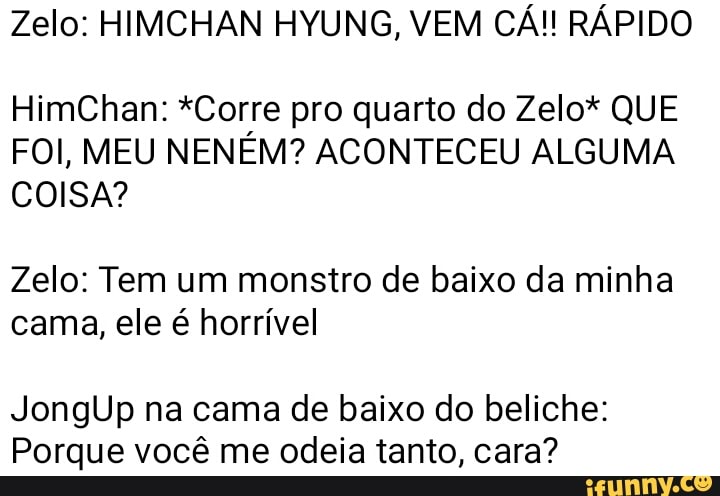 Zelo: HIMCHAN HYUNG, VEM CÁ!! RÁPIDO
HimChan: *Corre pro quarto do Zelo* QUE
FOI, MEU NENEM? ACONTECEU ALGUMA
COISA?
Zelo: Tem um monstro de baixo da minha
cama, ele é horrível
JongUp na cama de baixo do beliche:
Porque você me odeia tanto, cara?