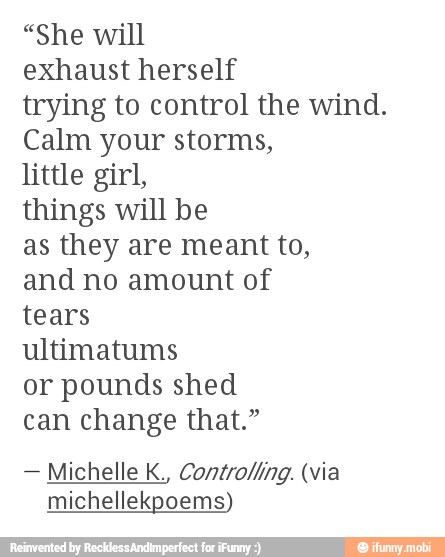 "She will
exhaust herself
trying to control the wind.
Calm your storms,
little girl,
things will be
as they are meant to,
and no amount of
tears
ultimatums
or pounds shed
can change that."
Michelle K., Controlling. (via
michellekpoems