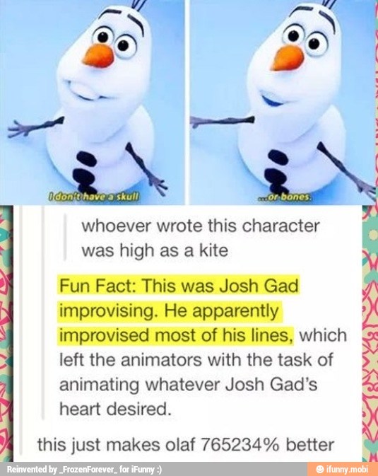 whoever wrote this character
was high as a kite
É Fun Fact: This was Josh Gad
improvising. He apparently
improvised most of his lines, which
left the animators with the task of
animating whatever Josh Gad's
heart desired.
À this just makes olaf 765234% better
ET
ONY
YASS
HITA 4