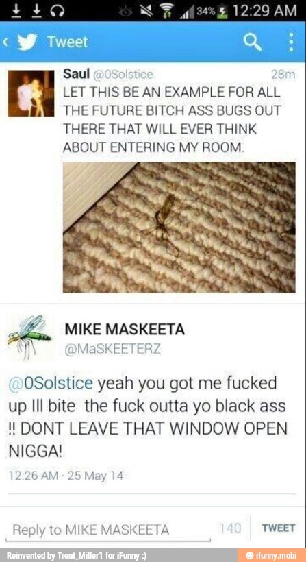 Saul 28m a LET THIS BE AN EXAMPLE FOR ALL
i THE FUTURE BITCH ASS BUGS OUT
THERE THAT WILL EVER THINK
ABOUT ENTERING MY ROOM.
OSolstice yeah you got me fucked
up Ill bite the fuck outta yo black ass DONT LEAVE THAT WINDOW OPEN
NIGGA!
MIKE MASKEETA
laSKEETERZ
14
Reply to MIKE MASKEETA TWEET