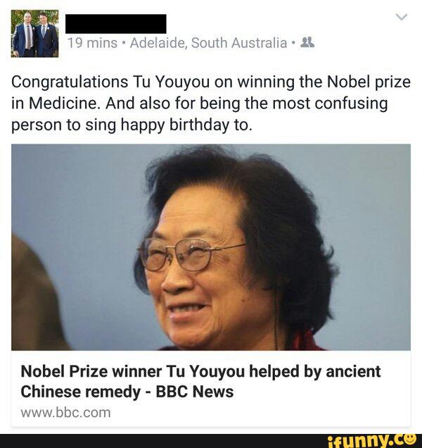 Congratulations Tu Youyou on winning the Nobel prize
in Medicine. And also for being the most confusing
person to sing happy birthday to.
Nobel Prize winner Tu Vouyou helped by anciem
Chinese remedy -
BBC News
www.bbc com