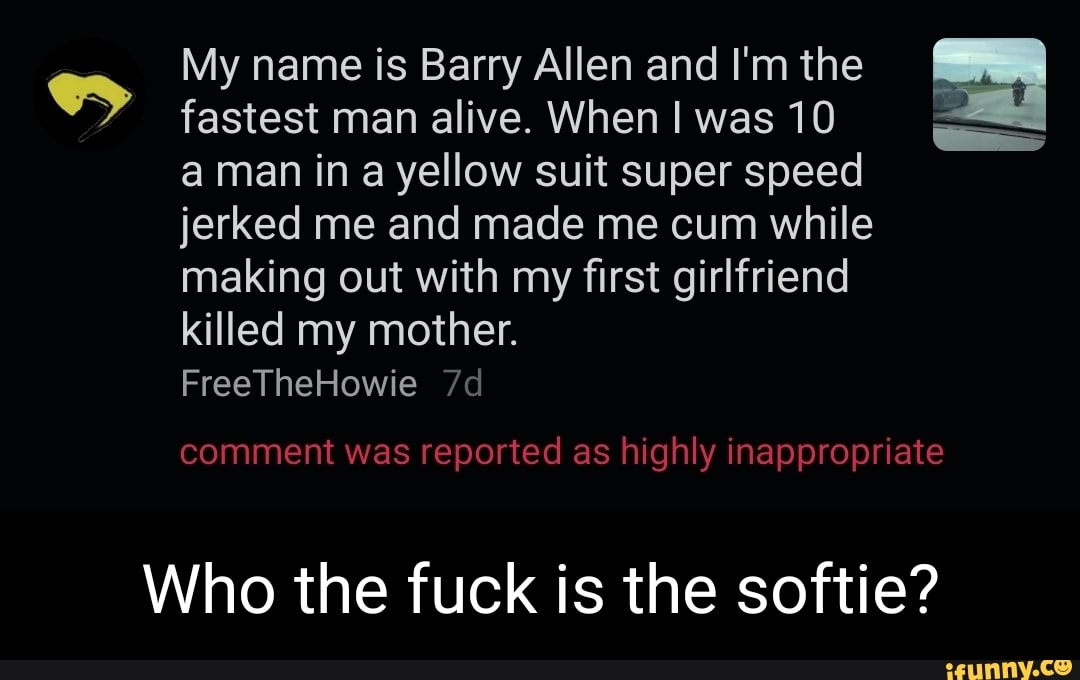 My name is Barry Allen and I'm the fastest man alive. When I was 10 aman ina yellow suit super speed jerked me and made me cum while making out with my first girlfriend killed my mother.
FreeTheHowie
comment was reported as highly inappropriate
Who the fuck is the softie?