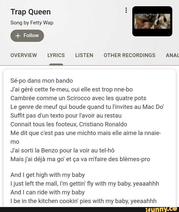 Trap Queen Song by Fetty Wap Follow
Cambrée comme un Scirocco avec les quatre pots
Le genre de meuf qui boude quand tu l'invites au Mac Do'
Suffit pas d'un texto pour I'avoir au restau
Connait tous les footeux, Cristiano Ronaldo
Me dit que c'est pas une michto mais elle aime la nnaie-
mo
And I get high with my baby
I just left the mall, I'm gettin' fly with my baby, yeaaahhh
And I can ride with my baby
I be in the kitchen cookin' pies with my baby, yeeaahhh
