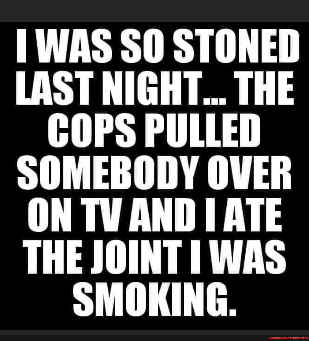 TWAS SO STONED LAST NIGHT... THE COPS PULLED SOMEBODY OVER ON TV AND ATE THE JOINT WAS SMOKING.