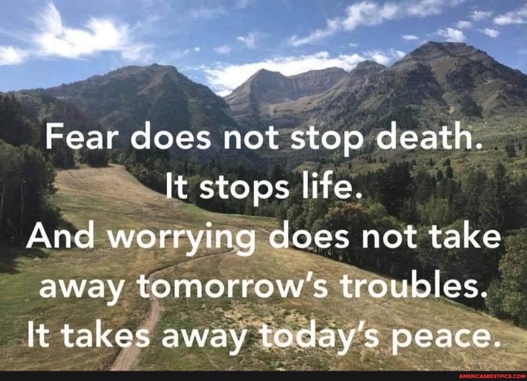 Fear does not stop death.
It stops life.
And worrying does not take away tomorrow's troubles.
It takes away today' peace.