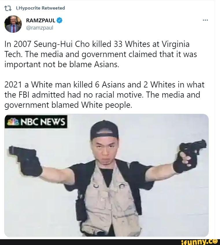 Hypocrite Retweeted
RAMZPAUL
In 2007 Seung-Hui Cho killed 33 Whites at Virginia
Tech. The media and government claimed that it was important not be blame Asians.
2021 a White man killed 6 Asians and 2 Whites in what the FBI admitted had no racial motive. The media and government blamed White people.
NBC NEWS