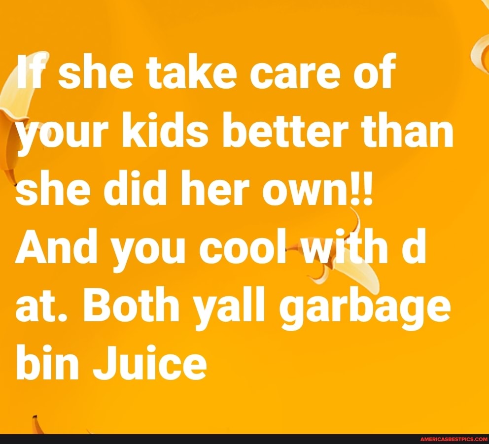 If she take care of your kids better than she did her own!!
And you cool with d at. Both yall garbage bin Juice