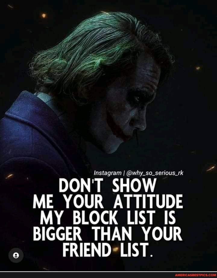 DON'T SHOW ME YOUR ATTITUDE MY BLOCK LIST IS BIGGER THAN YOUR
FRIEND LIST.