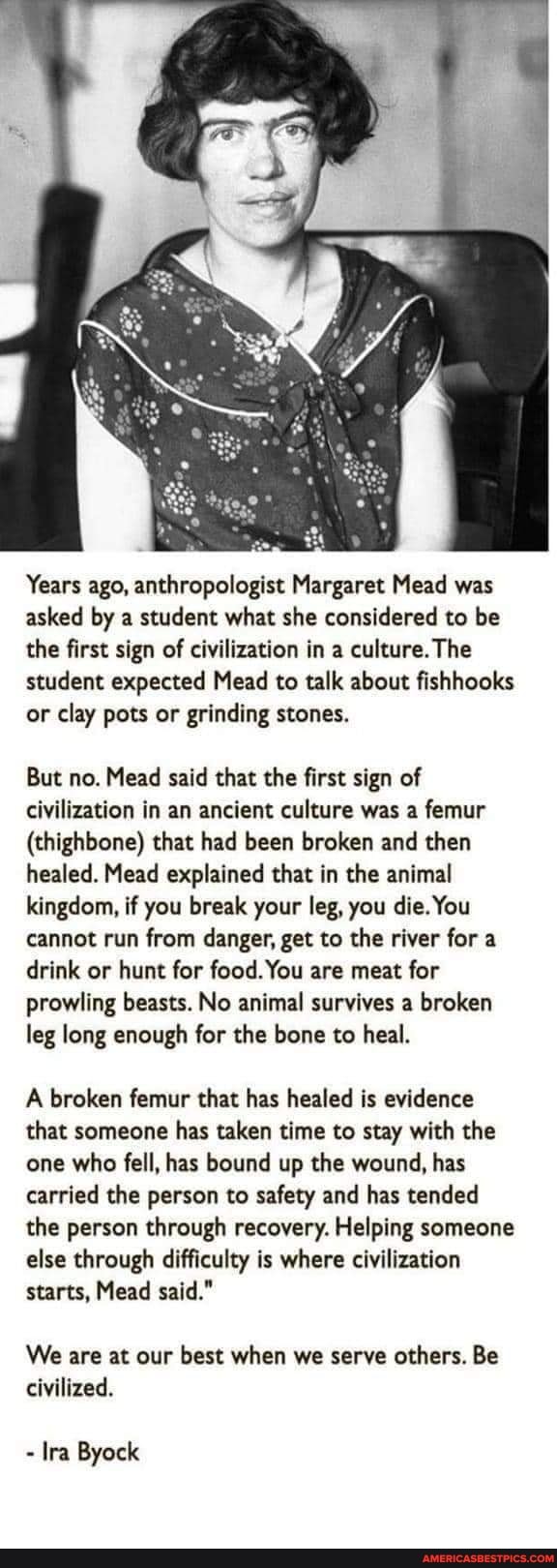 Years ago, anthropologist Margaret Mead was asked by a student what she considered to be the first sign of civilization in a culture. The student expected Mead to talk about fishhooks or clay pots or grinding stones.
But no. Mead said that the first sign of civilization in an ancient culture was a femur
(thighbone) that had been broken and then healed. Mead explained that in the animal kingdom, if you break your leg, you die. You cannot run from danger, get to the river for a drink or hunt for food. You are meat for prowling beasts. No animal survives a broken leg long enough for the bone to heal.
A broken femur that has healed is evidence that someone has taken time to stay with the one who fell, has bound up the wound, has carried the person to safety and has tended the person through recovery. Helping someone else through difficulty is where civilization starts, Mead said."
We are at our best when we serve others. Be civilized.
- Ira Byock