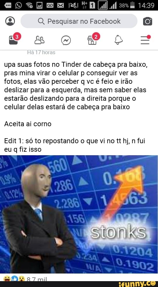 ® Q Pesquisar no Facebook o
upa suas fotos no Tinder de cabeça pra baixo,
pras mina virar o celular p conseguir ver as
fotos, elas vão perceber q vc é feio e irão
deslizar para a esquerda, mas sem saber elas
estarão deslizando para a direita porque o
celular delas estará de cabeça pra baixo
Aceita ai corno
Edit 1: só to repostando o que vi no tt hj, n fui
eu q fiz isso