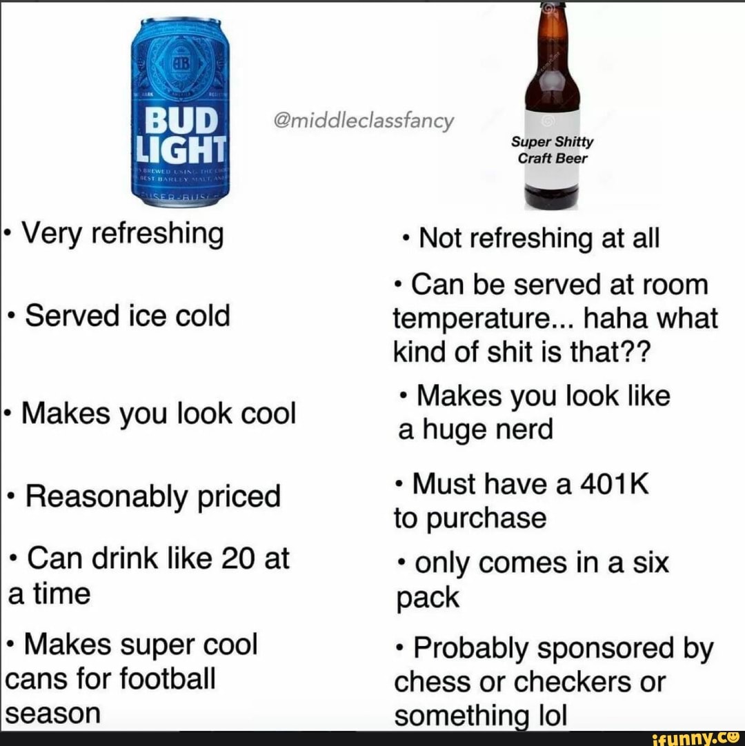 Very refreshing
Served ice cold
Makes you look cool
Reasonably priced
Can drink like 20 at time
Makes super cool cans for football season
@middleclassfancy
Super Shitty
Craft Beer
Not refreshing at all
* Can be served at room temperature... haha what kind of shit is that??
Makes you look like a huge nerd
Must have a 401K to purchase
* only comes in a six pack
Probably sponsored by chess or checkers or something lol