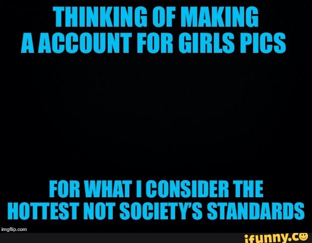 THINKING OF MAKING
A ACCOUNT FOR GIRLS PICS
FOR WHAT I CONSIDER THE
HOTTEST NOT SOCIETY'S STANDARDS