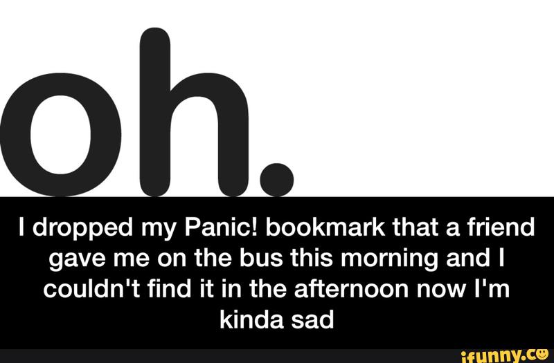 I dropped my Panic! bookmark that a friend
gave me on the bus this morning and I
couldn't find it in the afternoon now I'm
kinda sad - I dropped my Panic! bookmark that a friend gave me on the bus this morning and I couldn't find it in the afternoon now I'm kinda sad