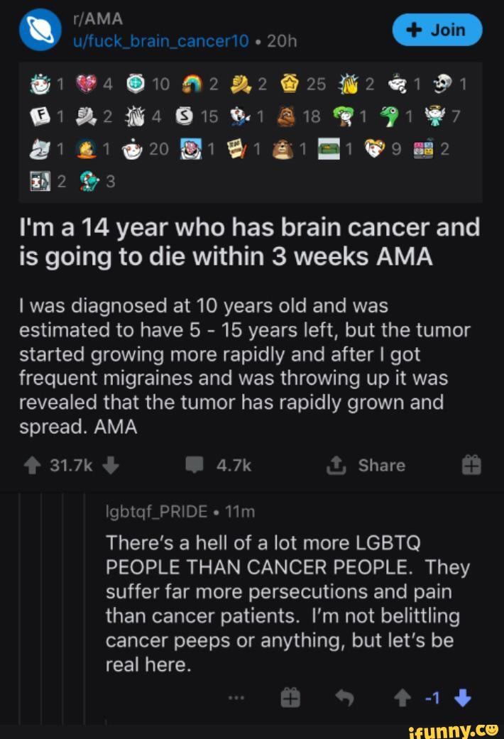 &1 Ais Bi Pi
I'm a 14 year who has brain cancer and is going to die within 3 weeks AMA
I was diagnosed at 10 years old and was estimated to have 5 - 15 years left, but the tumor started growing more rapidly and after I got frequent migraines and was throwing up it was revealed that the tumor has rapidly grown and spread. AMA
31.7k 4.7k t, Share
Igbtqf_PRIDE
There's a hell of a lot more LGBTQ PEOPLE THAN CANCER PEOPLE. They suffer far more persecutions and pain than cancer patients. I'm not belittling cancer peeps or anything, but let's be real here.