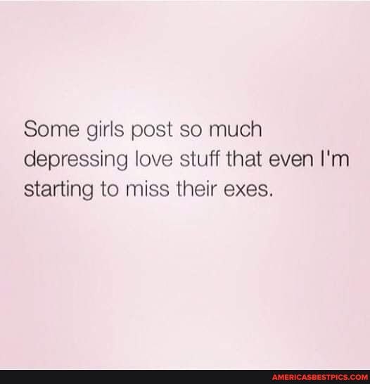 Some girls post so much depressing love stuff that even I'm starting to miss their exes.