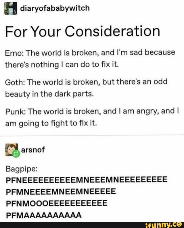 diaryofababywitch
For Your Consideration
Emo: The world is broken, and I'm sad because there's nothing I can do to fix it.
Goth: The world is broken, but there's an odd beauty in the dark parts.
Punk: The world is broken, and I am angry, and I am going to fight to fix it.
Bagpipe:
PFNEEEEEEEEEEMNEEEMNEEEEEEEEE PFMNEEEEMNEEMNEEEEE PFNMOOOEEEEEEEEEEE
PFMAAAAAAAAAA