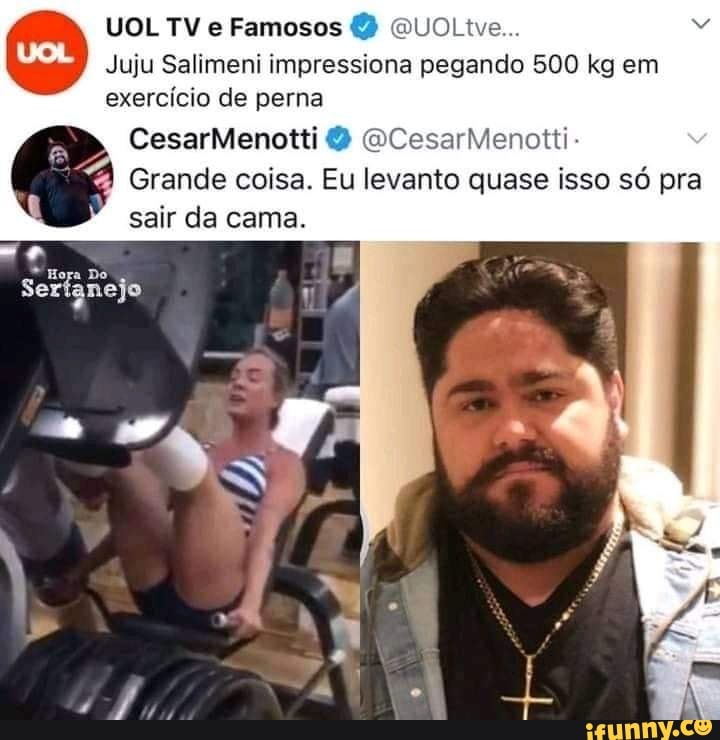 UOL TV e Famosos (QUOLtve...
Juju Salimeni impressiona pegando 500 kg em
exercício de perna
CesarMenotti CesarMenotti-
Grande coisa. Eu levanto quase isso só pra sair da cama.
Seri anejo