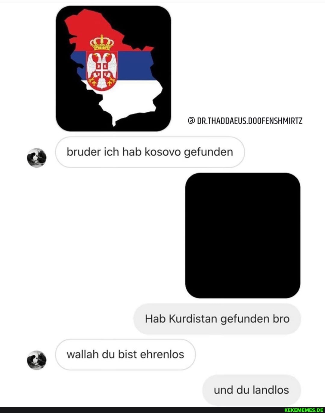 DR.THADDAEUS.DOOFENSHMIRTZ
bruder ich hab kosovo gefunden
Hab Kurdistan gefunden bro wallah du bist ehrenlos
und du landlos