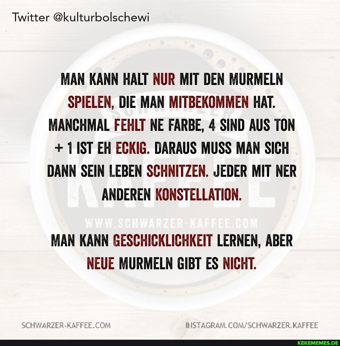 Twitter @kulturbolschewi
MAN KANN HALT NUR MIT DEN MURMELN SPIELEN, DIE MAN MITBEKOMMEN HAT.
MANCHMAL FEHLT NE FARBE, 4 SIND AUS TON
+ 11ST EH ECKIG. DARAUS MUSS MAN SICH DANN SEIN LEBEN SCHNITZEN. JEDER MIT ER ANDEREN KONSTELLATION.
MAN KANN GESCHICKLICHKEIT LERNEN, ABER NEUE MURMELN GIBT ES NICHT.
SCHWARZER-RAFFEE. COM