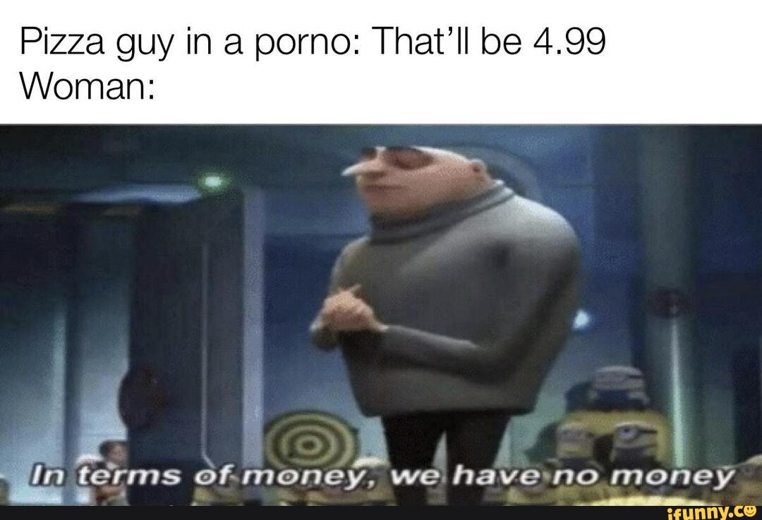 Pizza guy in a porno: That'll be 4.99
Woman:
de terms of. money, we haveno money à
a