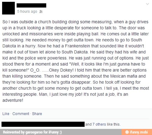 So I was outside a church building doing some measuring, when a guy drives
Up in a truck looking
a little desperate for someone to talk to. The door was
unlocked and missionaries were inside playing ball. He comes out a little later
stil looking. He needed money to get outta town. He needs to go to South
Dakota in a hurry. Now he had a Frankenstein that sounded like it wouldn't
make it out of town let alone to South Dakota. He said they had his wife and
kid and the police were powerless. He was just running out of options. He just
stood there for a moment and said "Well, it looks like I'm just gunna have to
kill someone!" O_O. key Dokey! I told him that there are better options
than killing someone. Then he said something about the Mexican mafia and
they're looking for him so he's gotta disappear. So he took off looking for
another church to get some money to get outta town. I tell ya, I meet the most
interesting people. Man, I just love my job! It's not just a job, it's an
adventure!
Like
Comment
Share