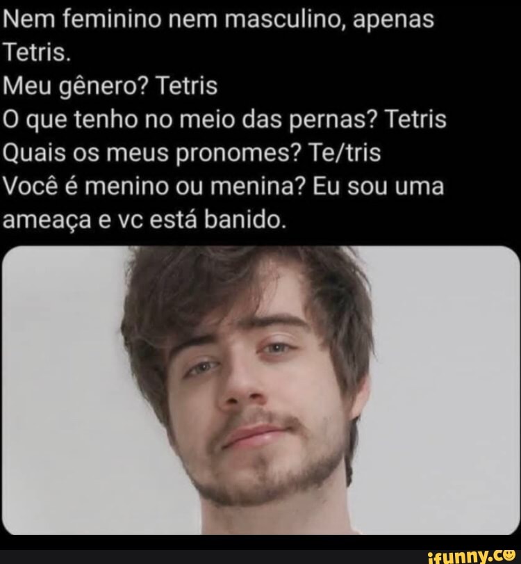 Nem feminino nem masculino, apenas
Tetris.
Meu gênero? Tetris
O que tenho no meio das pernas? Tetris
Quais os meus pronomes?
Você é menino ou menina? Eu sou uma ameaça e vc está banido.