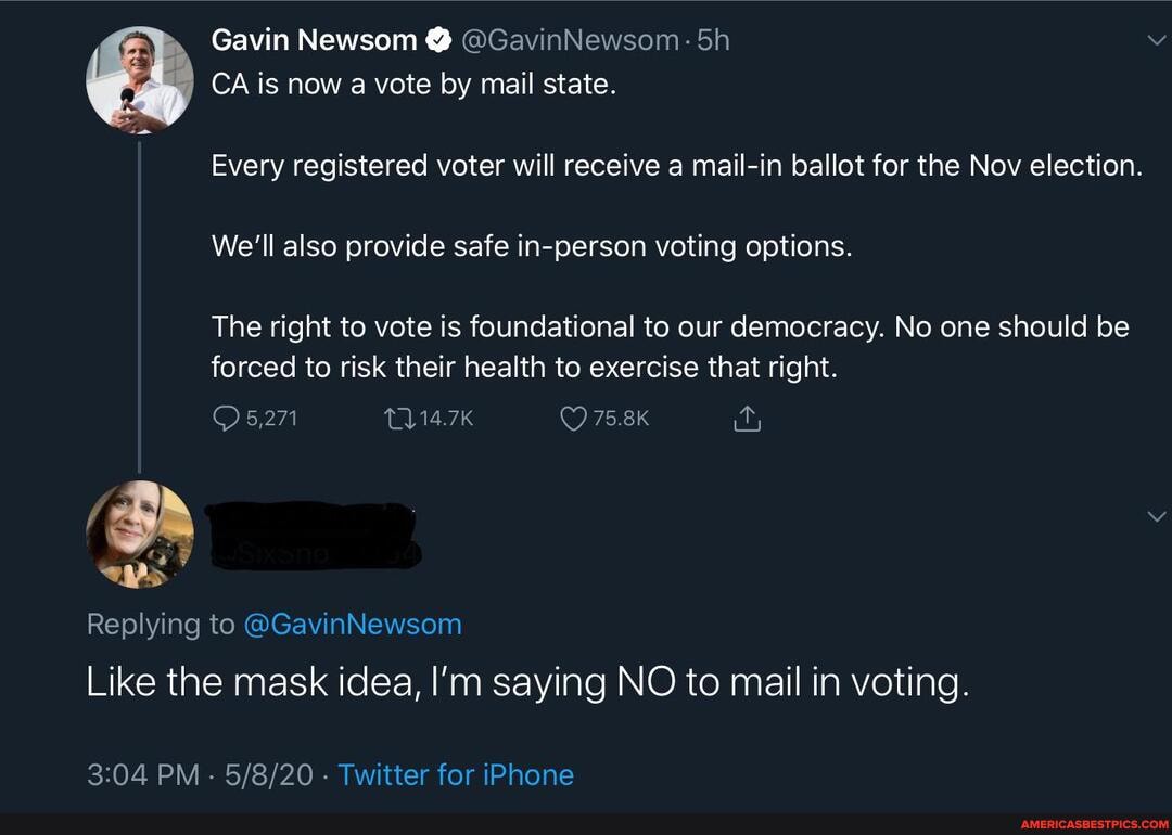 Gavin Newsom @ @GavinNewsom:
CA is now a vote by mail state.
Every registered voter will receive a mail-in ballot for the Nov election.
We'll also provide safe in-person voting options.
The right to vote is foundational to our democracy. No one should be forced to risk their health to exercise that right.
Replying to @GavinNewsom
Like the mask idea, I'm saying NO to mail in voting.
PM - - Twitter for iPhone