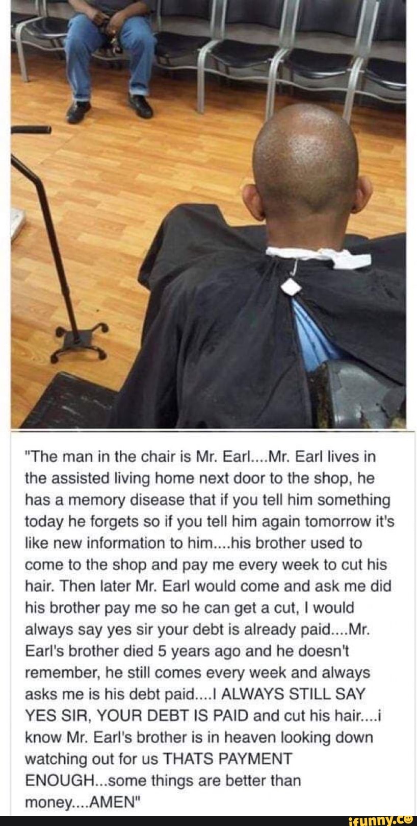 "The man in the chair is Mr. Earl....Mr. Earl lives in
the assisted living home next door to the shop, he
has a memory disease that if you tell him something
today he forgets so if you tell him again tomorrow it's
like new information to him....his brother used to
come to the shop and pay me every week to cut his
hair. Then later Mr. Earl would come and ask me did
his brother pay me so he can get a cut, I would
always say yes sir your debt is already paid....Mr.
Earl's brother died 5 years ago and he doesn't
remember, he still comes every week and always
asks me is his debt paid....I ALWAYS STILL SAY
YES SIR, YOUR DEBT IS PAID and cut his hair....i
know Mr. Earl's brother is in heaven looking down
watching out for us THATS PAYMENT
ENOUGH...some things are better than