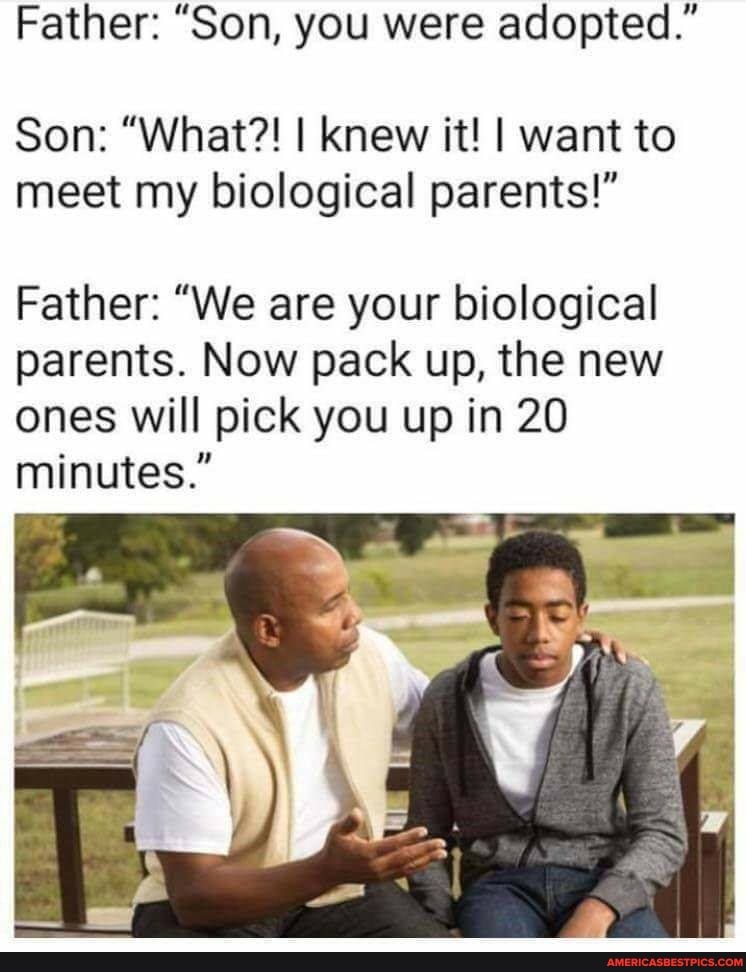 Father: "Son, you were adopted."
Son: "What?! I knew ft! I want to meet my biological parents!"
Father: "We are your biological parents. Now pack up, the new ones will pick you up in 20 minutes."
Ca