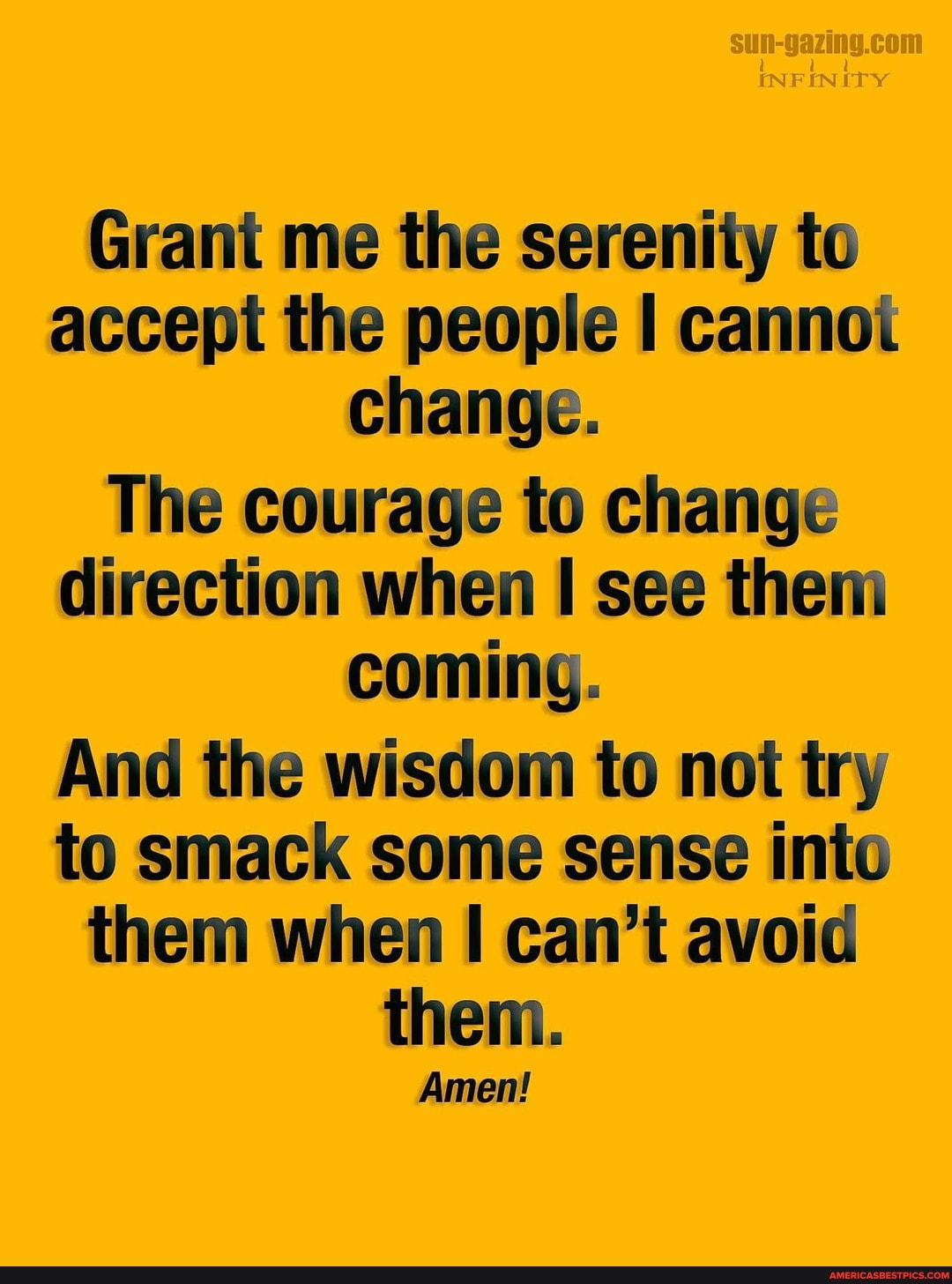 InN
Grant me the serenity to accept the people I cannoi change.
The courage to change direction when see them coming.
And the wisdom to not try to smack some sense into them when I can't avoid them.
Amen!