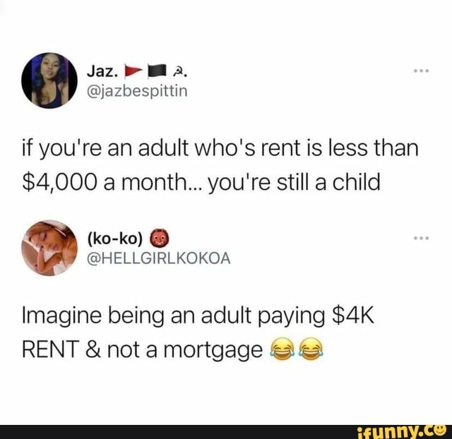 Jaz,
if you're an adult who's rent is less than
$4,000 a month... you're still a child
Imagine being an adult paying
RENT & not a mortgage