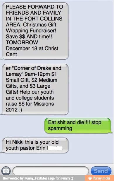 PLEASE FORWARD TO
FRIENDS AND FAMILY
IN THE FORT COLLINS
AREA: Christmas Gift
Wrapping Fundraiser!
TOMORROW
December 18 at Christ
Cent
"er "Corner of Drake and
Small Gift, $2 Medium
Gifts, and $3 Large
Gifts! Help our youth
and college students
raise for Missions
"Hi Nikki this is your old
youth pastor Erin
