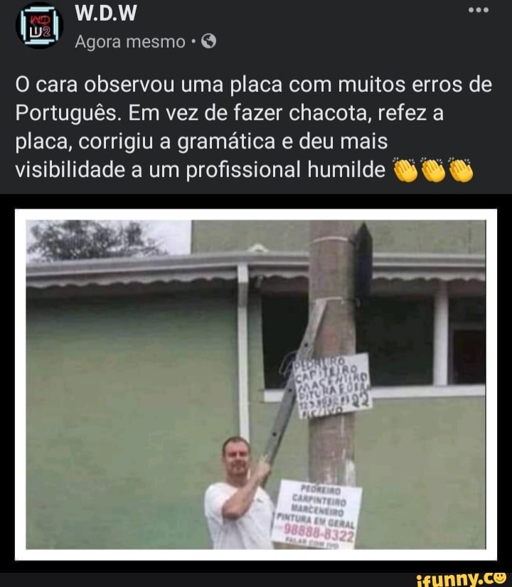 W.D.W
Agora mesmo
O cara observou uma placa com muitos erros de
Português. Em vez de fazer chacota, refez a placa, corrigiu a gramática e deu mais visibilidade a um profissional humilde SS