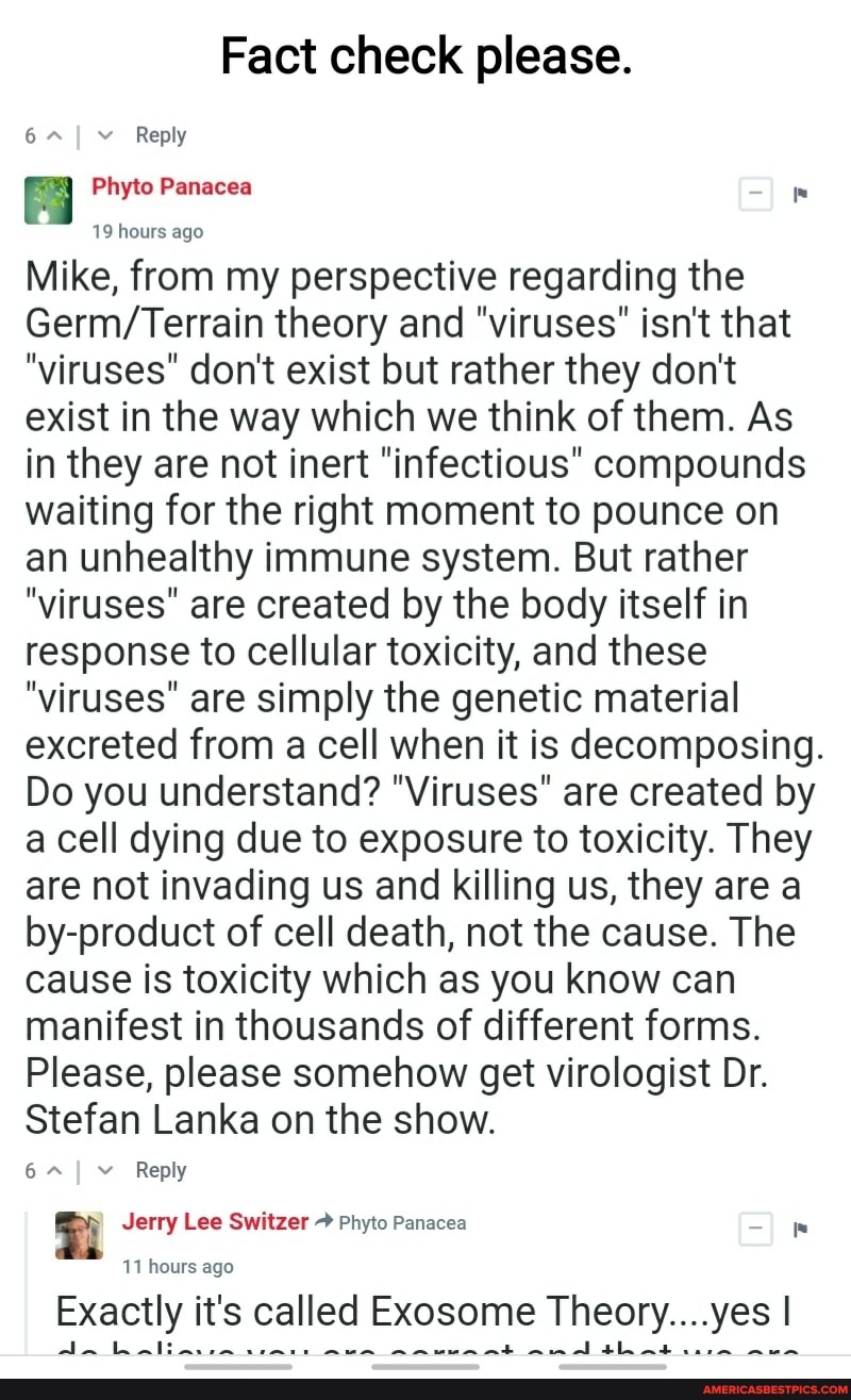 Fact check please.
Reply
I Phyto Panacea
19 hours ago
Mike, from my perspective regarding the theory and "viruses" isn't that
"viruses" don't exist but rather they don't exist in the way which we think of them. As in they are not inert infectious" compounds waiting for the right moment to pounce on an unhealthy immune system. But rather
"viruses" are created by the body itself in response to cellular toxicity, and these
"viruses" are simply the genetic material excreted from a cell when it is decomposing.
Do you understand? "Viruses" are created by a cell dying due to exposure to toxicity. They are not invading us and killing us, they are a by-product of cell death, not the cause. The cause is toxicity which as you know can manifest in thousands of different forms.
Please, please somehow get virologist Dr.
Stefan Lanka on the show.
6~ Reply
Jerry Lee Switzer Phyto Panacea
11 hours ago
Exactly it's called Exosome Theory....yes I
thant